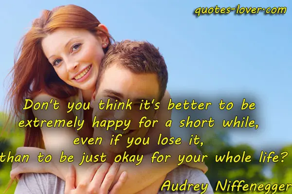Don't you think it's better to be extremely happy for a short while, even if you lose it, than to be just okay for your whole life?