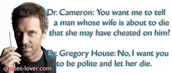 Dr. Cameron: You want me to tell a man whose wife is about to die that she may have cheated on him? Dr. Gregory House: No, I want you to be polite and let her die.
