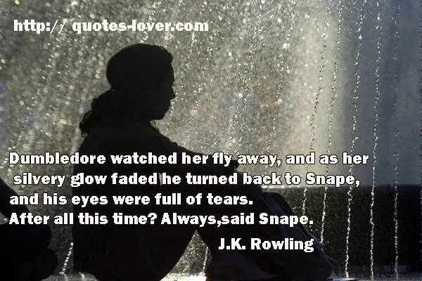 Dumbledore watched her fly away, and as her silvery glow faded he turned back to Snape, and his eyes were full of tears. After all this time? Always, said Snape.
