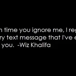 Each time you ignore me, I regret every text message that I've ever sent you