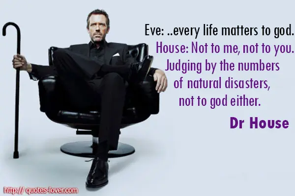 Eve: ...every life matters to god. House: Not to me, not to you. Judging by the numbers of natural disasters, not to god either.