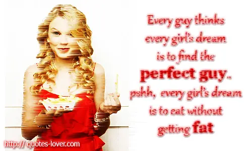 Every guy thinks every girl's dream is to find the perfect guy.. pshh, every girl's dream is to eat without getting fat