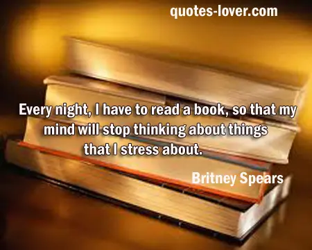Every night, I have to read a book, so that my mind will stop thinking about things that I stress about. 