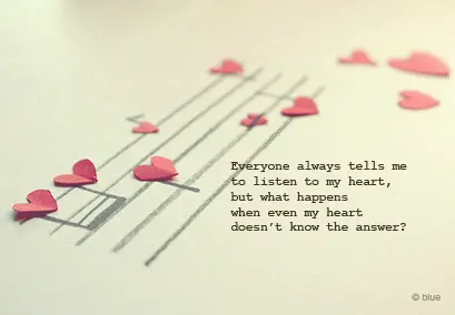 Everyone always tells me to listen to my heart, but what happens when even my heart doesn't know the answer.