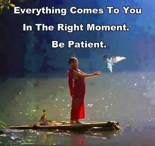 Everything comes to you in the right moment. Be patient.