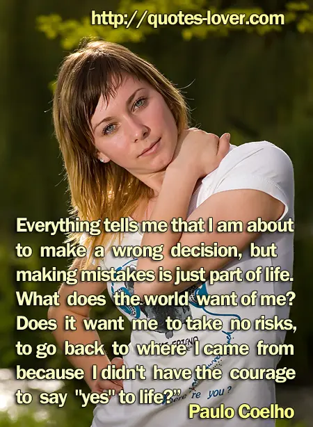 Everything tells me that I am about to make a wrong decision, but making mistakes is just part of life. What does the world want of me? Does it want me to take no risks, to go back to where I came from because I didn't have the courage to say "yes" to life?”