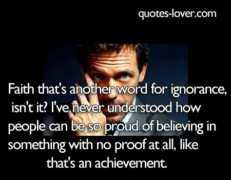 Faith that's another word for ignorance, isn't it? I've never understood how people can be so proud of believing in something with no proof at all, like that's an achievement.