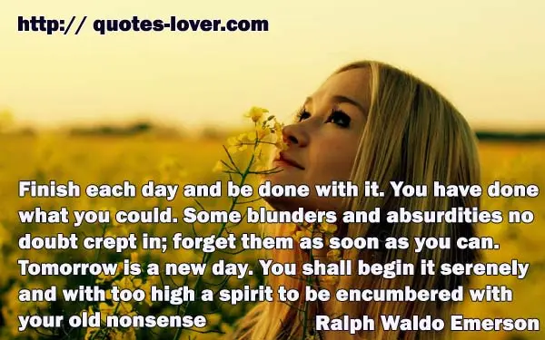 Finish each day and be done with it. You have done what you could. Some blunders and absurdities no doubt crept in; forget them as soon as you can. Tomorrow is a new day. You shall begin it serenely and with too high a spirit to be encumbered with your old nonsense.