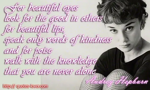 For beautiful eyes, look for the good in others; for beautiful lips, speak only words of kindness; and for poise, walk with the knowledge that you are never alone.