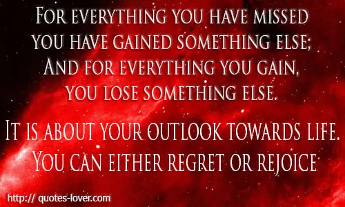 For everything you have missed you have gained something else; And for everything you gain, you lose something else. It is about your outlook towards life. You can either regret or rejoice