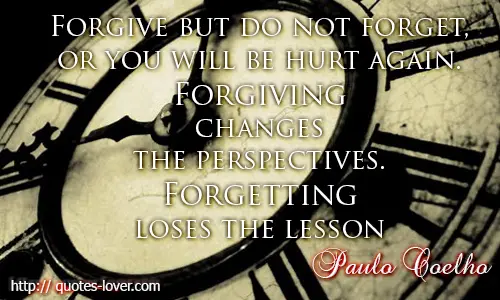 Forgive but do not forget, or you will be hurt again. Forgiving changes the perspectives, forgetting loses the lesson