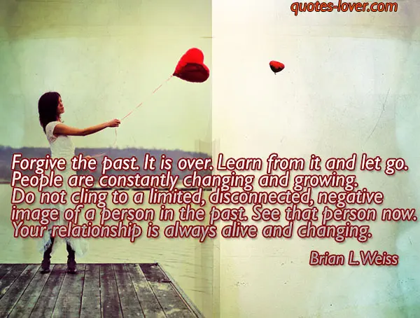 Forgive the past. It is over. Learn from it and let go. People are constantly changing and growing. Do not cling to a limited, disconnected, negative image of a person in the past. See that person now. Your relationship is always alive and changing.