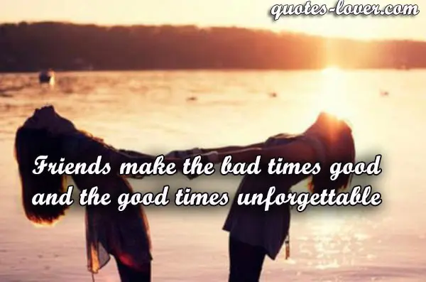 Friends make the bad times good and the good times unforgettable.