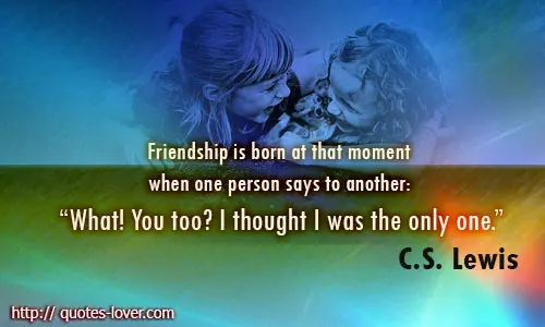 Friendship is born at that moment when one person says to another: "What! You too? I thought I was the only one."