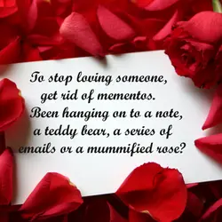 To stop loving someone, get rid mementos. Been hanging on to a note, a teddy...