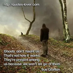 Ghosts don't haunt us. That's not how it works. They're present among us because we...