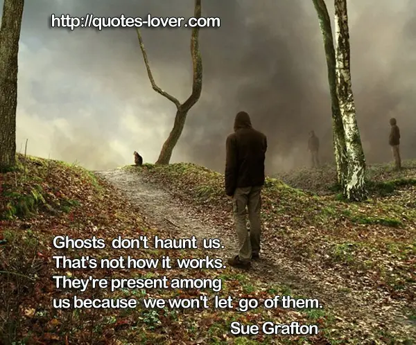 Ghosts don't haunt us. That's not how it works. They're present among us because we won't let go of them.