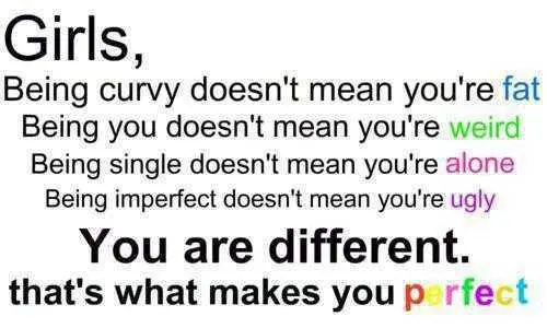 Girls, being curvy doesn't mean you're fat. Being you doesn't mean you're weird. Being single doesn't mean you're alone. Being imperfect doesn't mean you're ugly. You are different. That's what makes you perfect.