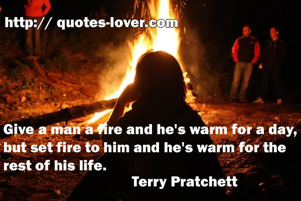 Give a man a fire and he's warm for a day, but set fire to him and he's warm for the rest of his life.