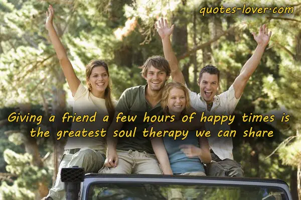 Giving a friend a few hours of happy times is the greatest soul therapy we can share.