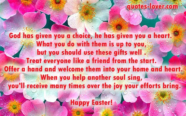 God has given you a choice, he has given you a heart.   What you do with them is up to you,  but you should use these gifts well . Treat everyone like a friend from the start.   Offer a hand and welcome them into your home and heart. When you help another soul sing,    you'll receive many times over the joy your efforts bring.  Happy Easter!