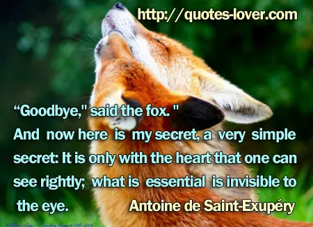 “Goodbye," said the fox. "And now here is my secret, a very simple secret: It is only with the heart that one can see rightly; what is essential is invisible to the eye.
