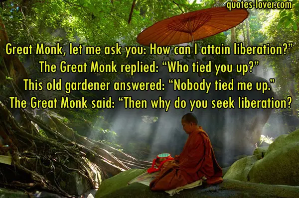Great Monk, let me ask you: How can I attain liberation?” The Great Monk replied: “Who tied you up?” This old gardener answered: “Nobody tied me up.” The Great Monk said: “Then why do you seek liberation?