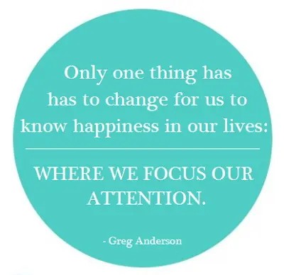  Only one thing has to change for us to know happiness in our lives: where we focus our attention.