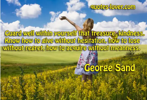 Guard well within yourself that treasure, kindness. Know how to give without hesitation, how to lose without regret, how to acquire without meanness.