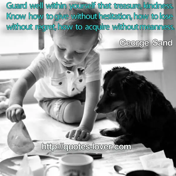 Guard well within yourself that treasure, kindness. Know how to give without hesitation, how to lose without regret, how to acquire without meanness.