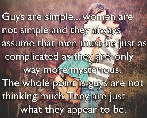 Guys are simple women are not simple and they always assume that men must be just as complicated as they are, only way more mysterious. The whole point is guys are not thinking much. They are just what they appear to be.