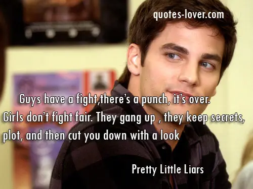 Guys have a fight,there’s a punch, it’s over. Girls don’t fight fair. They gang up , they keep secrets, plot, and then cut you down with a look