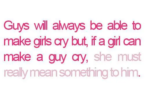 Guys will always be able to make girls cry but, if a girl can make a guy cry, she must really mean something to him.