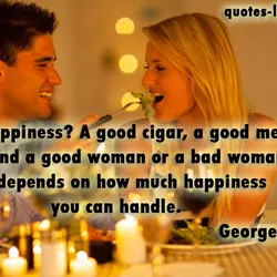 Happiness? A good cigar, a good meal and a good woman or a bad woman....