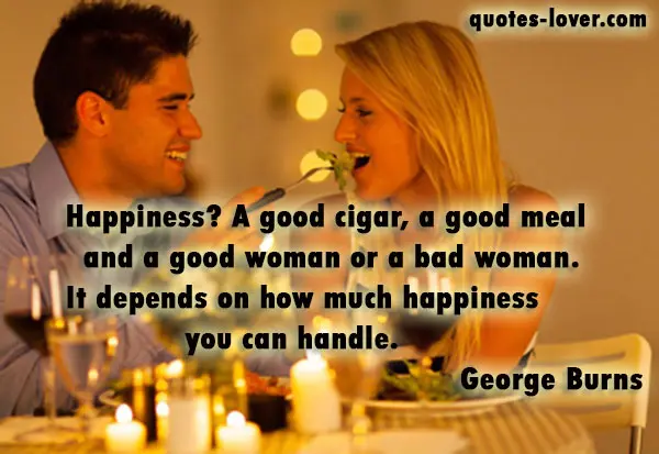 Happiness? A good cigar, a good meal and a good woman or a bad woman. It depends on how much happiness you can handle.