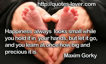 Happiness always looks small while you hold it in your hands, but let it go, and you learn at once how big and precious it is.