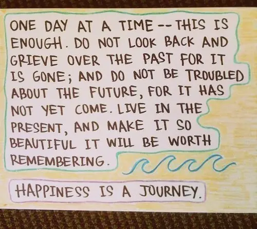 Happiness is a journey. One day at time - this is enough. Do not look back and grieve over the past for it is gone and do not be troubled about the future