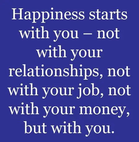 Happiness starts with you, not with your relationships, not with your job, not with your money, but with you.