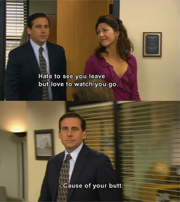 Hate to see you leave but love to watch you go. Cause of your butt.