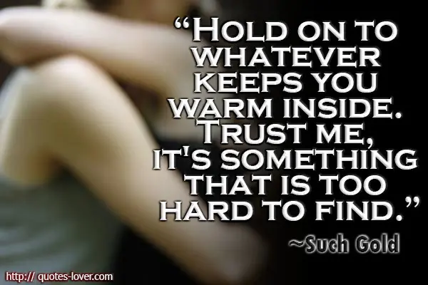 Hold on to whatever keeps you warm inside. Trust me, it's something that is too hard to find.