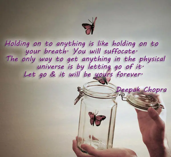 Holding on to anything is like holding on to your breath. You will suffocate. The only way to get anything in the physical universe is by letting go of it. Let go & it will be yours forever.