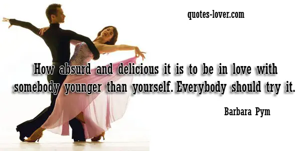 How absurd and delicious it is to be in love with somebody younger than yourself. Everybody should try it.