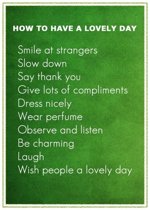 How to have a lovely day. Smile at strangers. Slow down. Say thank you. Give lots of compliments. Dress nicely. Wear perfume. Observe and listen. Be charming. Laugh. Wish people a lovely day