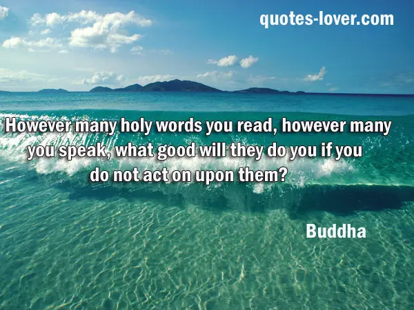 However many holy words you read, however many you speak, what good will they do you if you do not act on upon them?  