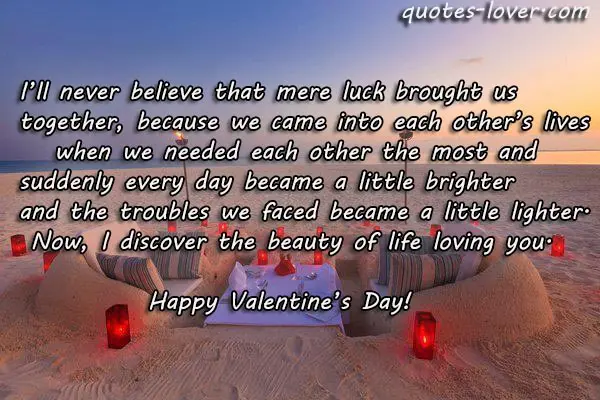 I’ll never believe that mere luck brought us together, because we came into each other’s lives    when we needed each other the most and  suddenly every day became a little brighter and the troubles we faced became a little lighter.  Now, I discover the beauty of life loving you. Happy Valentine’s Day!
