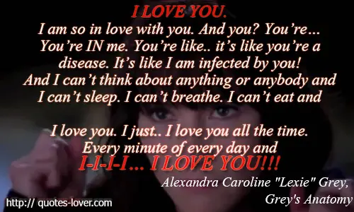 I LOVE YOU. I am so in love with you. And you? You’re... You’re IN me. You’re like.. it’s like you’re a disease. It’s like I am infected by you! And I can’t think about anything or anybody and I can’t sleep. I can’t breathe. I can’t eat and I love you. I just.. I love you all the time. Every minute of every day and I-I-I-I… I LOVE YOU