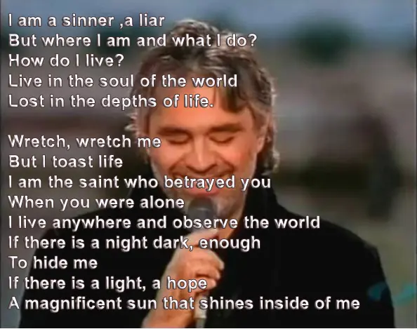 I am a sinner ,a liar But where I am and what I do? How do I live? Live in the soul of the world Lost in the depths of life. Wretch, wretch me But I toast life I am the saint who betrayed you When you were alone I live anywhere and observe the world If there is a night dark, enough To hide me If there is a light, a hope A magnificent sun that shines inside of me