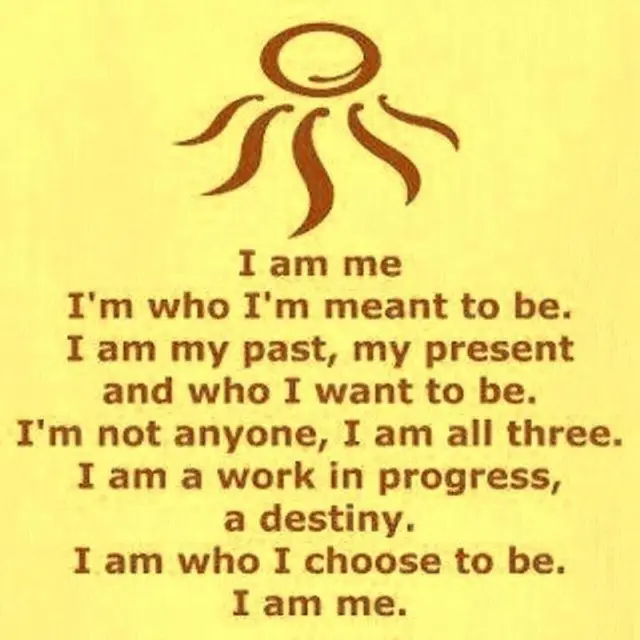 I am me, I'm who I'm mean to be. I am my past, my present and who I want to be. I'm not anyone, I am all three. I am a work in progress, a destiny. I am who I choose to be. I am me