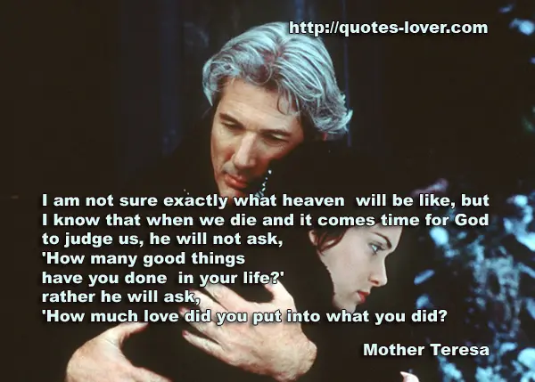 I am not sure exactly what heaven will be like, but I know that when we die and it comes time for God to judge us, he will not ask, 'How many good things have you done in your life?' rather he will ask, 'How much love did you put into what you did?
