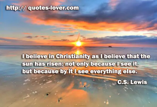 I believe in Christianity as I believe that the sun has risen: not only because I see it, but because by it I see everything else.